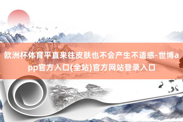 欧洲杯体育平直来往皮肤也不会产生不适感-世博app官方入口(全站)官方网站登录入口