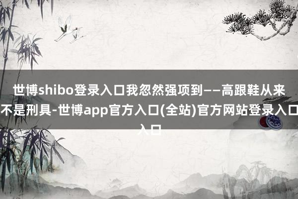 世博shibo登录入口我忽然强项到——高跟鞋从来不是刑具-世博app官方入口(全站)官方网站登录入口