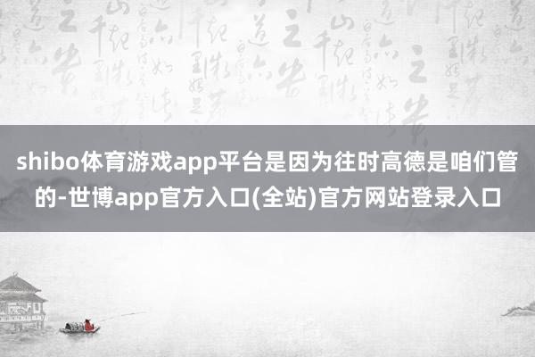 shibo体育游戏app平台是因为往时高德是咱们管的-世博app官方入口(全站)官方网站登录入口