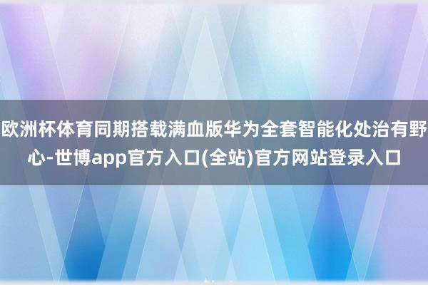 欧洲杯体育同期搭载满血版华为全套智能化处治有野心-世博app官方入口(全站)官方网站登录入口