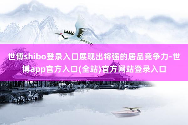 世博shibo登录入口展现出将强的居品竞争力-世博app官方入口(全站)官方网站登录入口