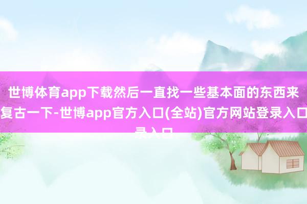 世博体育app下载然后一直找一些基本面的东西来复古一下-世博app官方入口(全站)官方网站登录入口