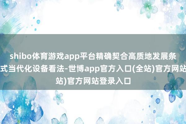 shibo体育游戏app平台精确契合高质地发展条件与中国式当代化设备看法-世博app官方入口(全站)官方网站登录入口