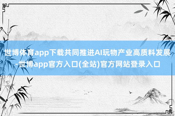 世博体育app下载共同推进AI玩物产业高质料发展-世博app官方入口(全站)官方网站登录入口