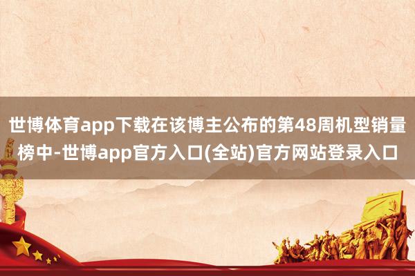 世博体育app下载在该博主公布的第48周机型销量榜中-世博app官方入口(全站)官方网站登录入口