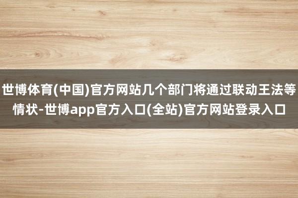 世博体育(中国)官方网站几个部门将通过联动王法等情状-世博app官方入口(全站)官方网站登录入口