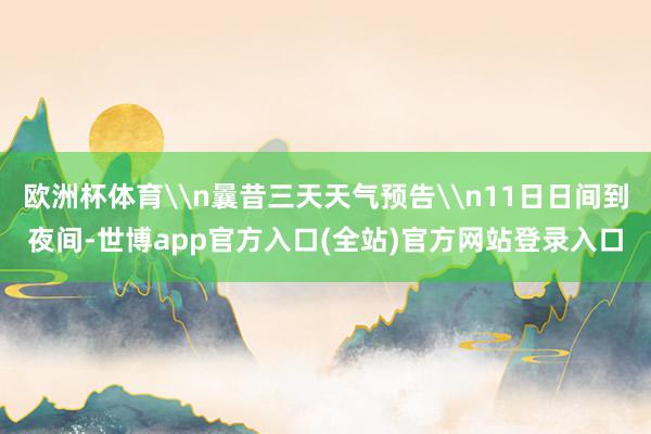 欧洲杯体育\n曩昔三天天气预告\n11日日间到夜间-世博app官方入口(全站)官方网站登录入口