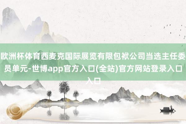 欧洲杯体育西麦克国际展览有限包袱公司当选主任委员单元-世博app官方入口(全站)官方网站登录入口