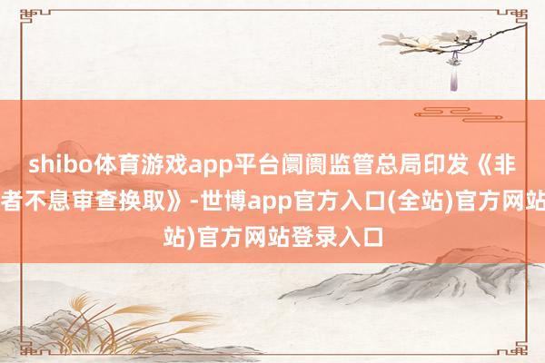shibo体育游戏app平台阛阓监管总局印发《非横向认识者不息审查换取》-世博app官方入口(全站)官方网站登录入口