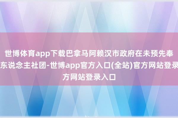 世博体育app下载巴拿马阿赖汉市政府在未预先奉告华东说念主社团-世博app官方入口(全站)官方网站登录入口