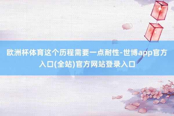 欧洲杯体育这个历程需要一点耐性-世博app官方入口(全站)官方网站登录入口