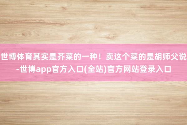 世博体育其实是芥菜的一种!卖这个菜的是胡师父说-世博app官方入口(全站)官方网站登录入口