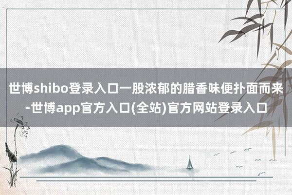 世博shibo登录入口一股浓郁的腊香味便扑面而来-世博app官方入口(全站)官方网站登录入口