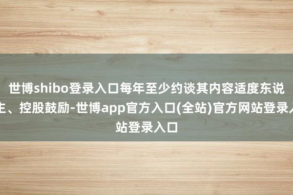 世博shibo登录入口每年至少约谈其内容适度东说念主、控股鼓励-世博app官方入口(全站)官方网站登录入口