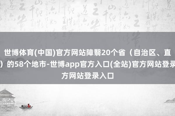 世博体育(中国)官方网站障翳20个省（自治区、直辖市）的58个地市-世博app官方入口(全站)官方网站登录入口