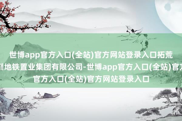 世博app官方入口(全站)官方网站登录入口拓荒建造单元为深圳地铁置业集团有限公司-世博app官方入口(全站)官方网站登录入口
