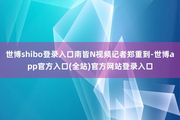 世博shibo登录入口南皆N视频记者郑重到-世博app官方入口(全站)官方网站登录入口