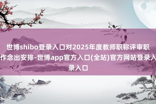 世博shibo登录入口对2025年度教师职称评审职责作念出安排-世博app官方入口(全站)官方网站登录入口