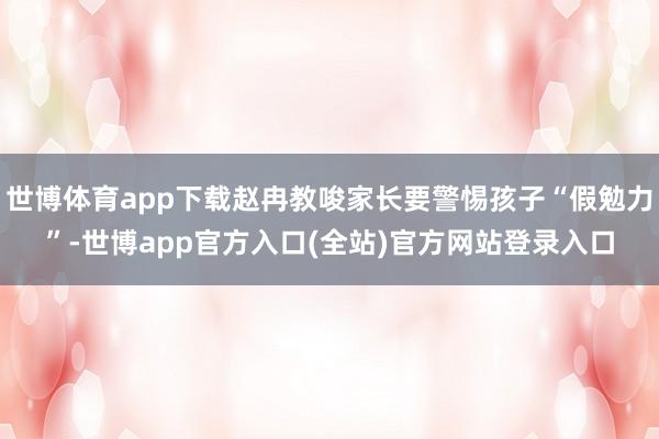 世博体育app下载赵冉教唆家长要警惕孩子“假勉力”-世博app官方入口(全站)官方网站登录入口
