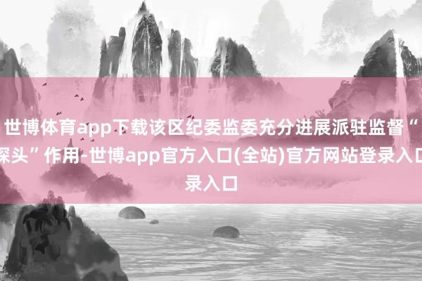 世博体育app下载该区纪委监委充分进展派驻监督“探头”作用-世博app官方入口(全站)官方网站登录入口