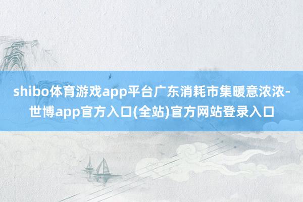shibo体育游戏app平台广东消耗市集暖意浓浓-世博app官方入口(全站)官方网站登录入口