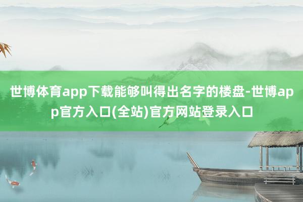 世博体育app下载能够叫得出名字的楼盘-世博app官方入口(全站)官方网站登录入口