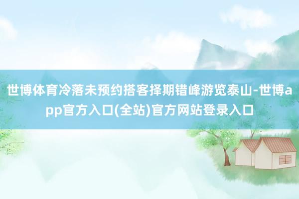 世博体育冷落未预约搭客择期错峰游览泰山-世博app官方入口(全站)官方网站登录入口
