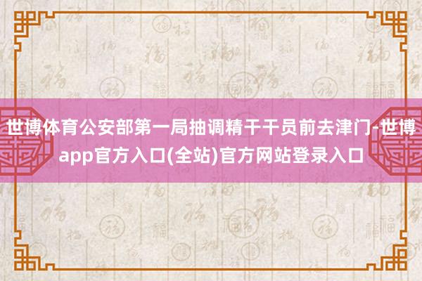 世博体育公安部第一局抽调精干干员前去津门-世博app官方入口(全站)官方网站登录入口