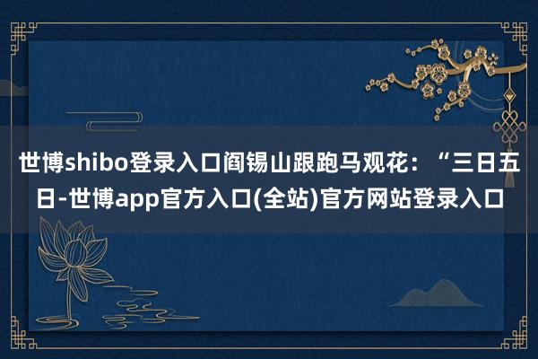 世博shibo登录入口阎锡山跟跑马观花：“三日五日-世博app官方入口(全站)官方网站登录入口